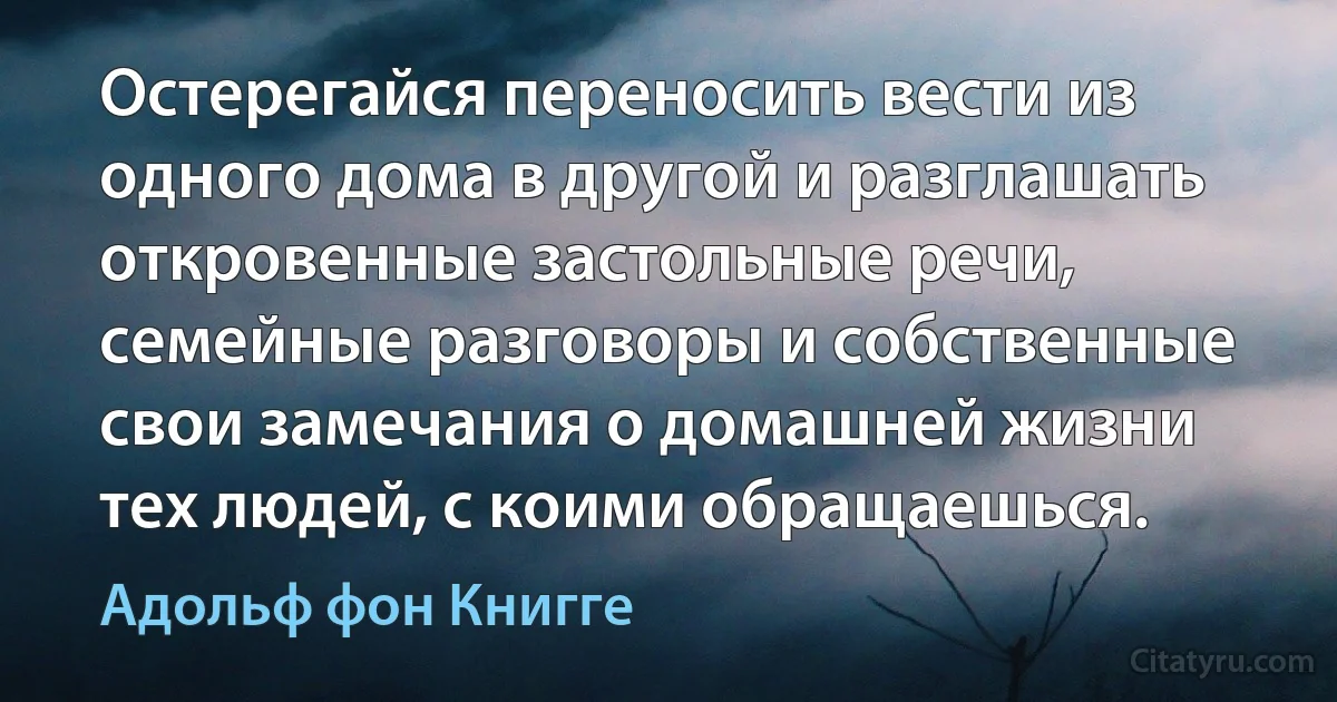 Остерегайся переносить вести из одного дома в другой и разглашать откровенные застольные речи, семейные разговоры и собственные свои замечания о домашней жизни тех людей, с коими обращаешься. (Адольф фон Книгге)