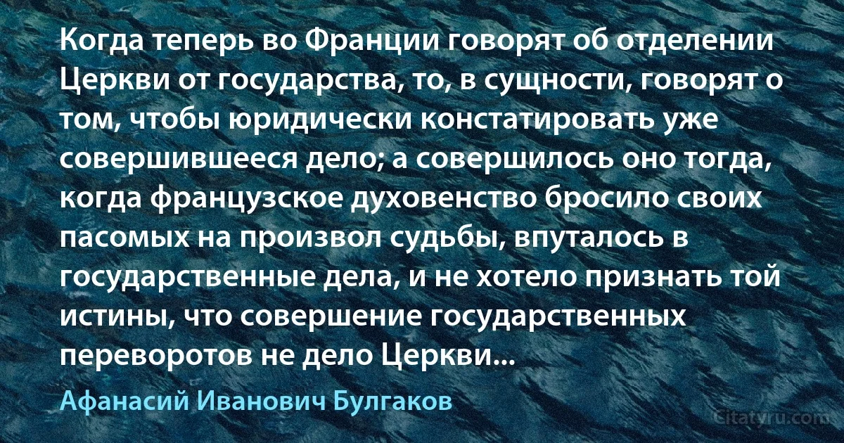 Когда теперь во Франции говорят об отделении Церкви от государства, то, в сущности, говорят о том, чтобы юридически констатировать уже совершившееся дело; а совершилось оно тогда, когда французское духовенство бросило своих пасомых на произвол судьбы, впуталось в государственные дела, и не хотело признать той истины, что совершение государственных переворотов не дело Церкви... (Афанасий Иванович Булгаков)