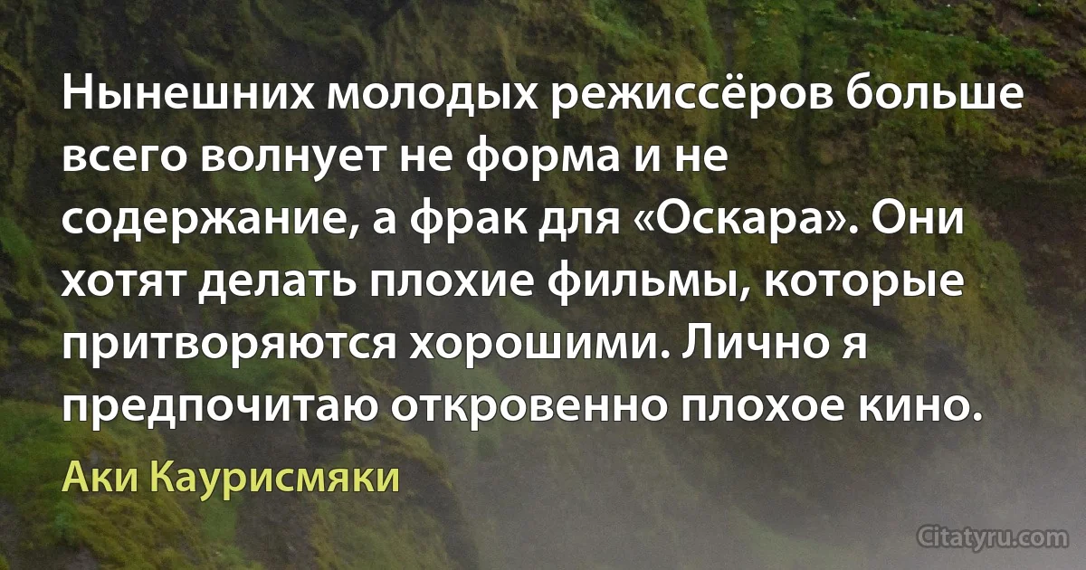 Нынешних молодых режиссёров больше всего волнует не форма и не содержание, а фрак для «Оскара». Они хотят делать плохие фильмы, которые притворяются хорошими. Лично я предпочитаю откровенно плохое кино. (Аки Каурисмяки)