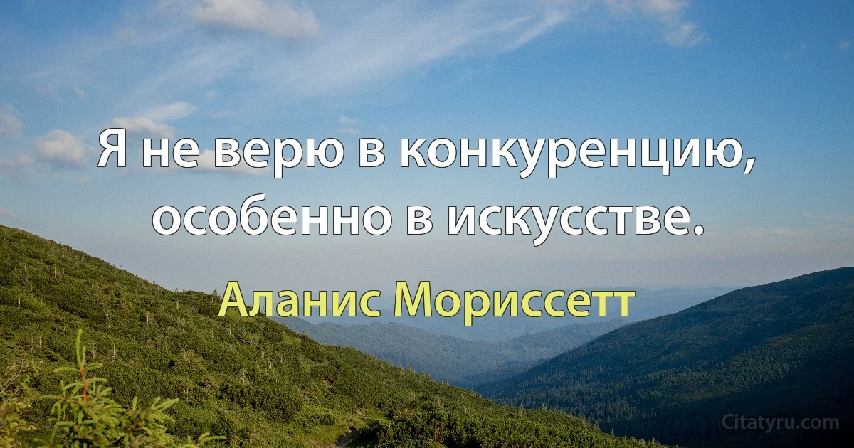 Я не верю в конкуренцию, особенно в искусстве. (Аланис Мориссетт)