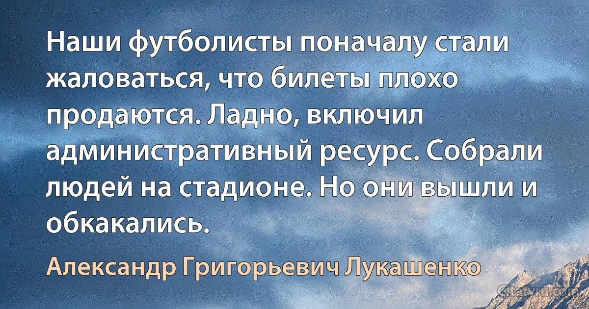 Наши футболисты поначалу стали жаловаться, что билеты плохо продаются. Ладно, включил административный ресурс. Собрали людей на стадионе. Но они вышли и обкакались. (Александр Григорьевич Лукашенко)