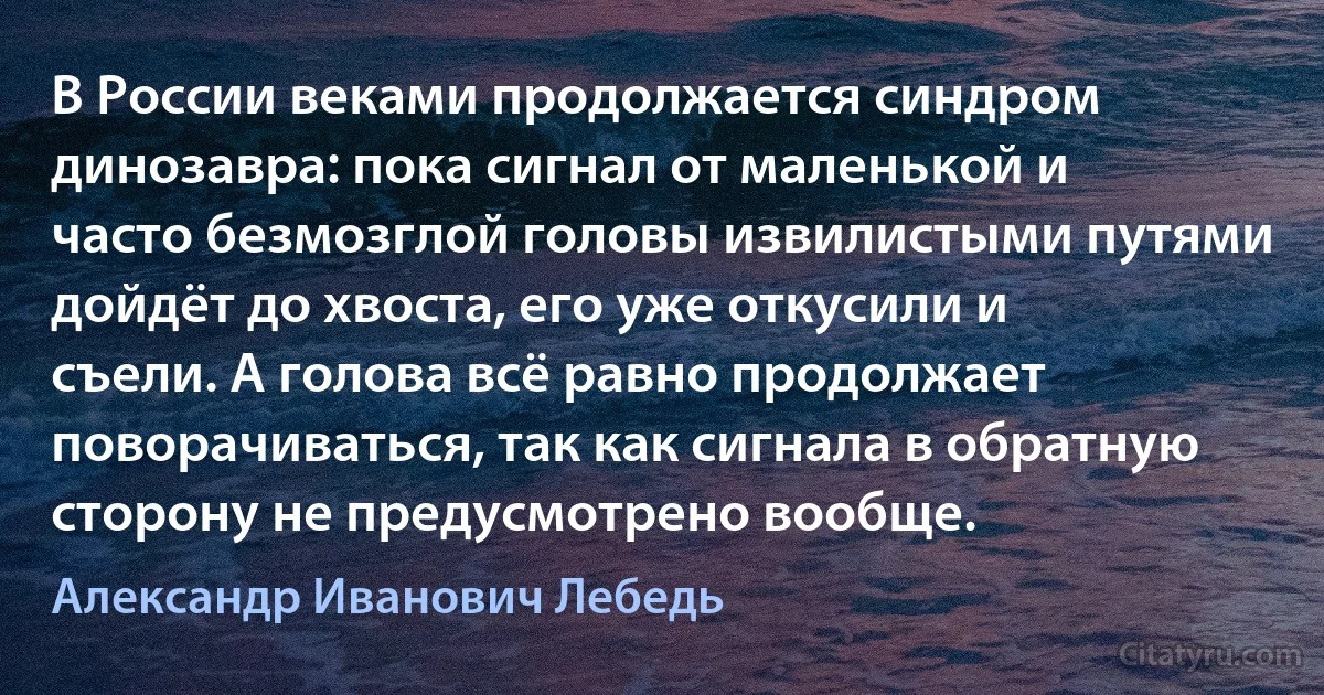 В России веками продолжается синдром динозавра: пока сигнал от маленькой и часто безмозглой головы извилистыми путями дойдёт до хвоста, его уже откусили и съели. А голова всё равно продолжает поворачиваться, так как сигнала в обратную сторону не предусмотрено вообще. (Александр Иванович Лебедь)