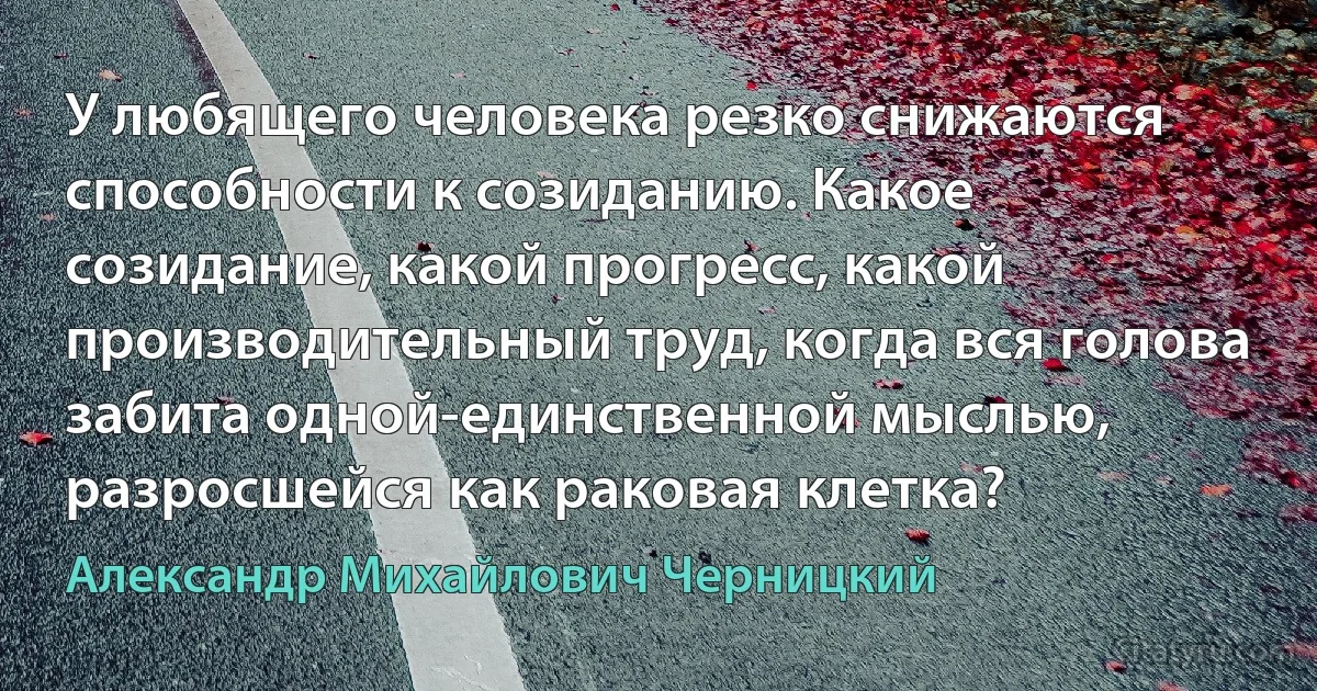 У любящего человека резко снижаются способности к созиданию. Какое созидание, какой прогресс, какой производительный труд, когда вся голова забита одной-единственной мыслью, разросшейся как раковая клетка? (Александр Михайлович Черницкий)