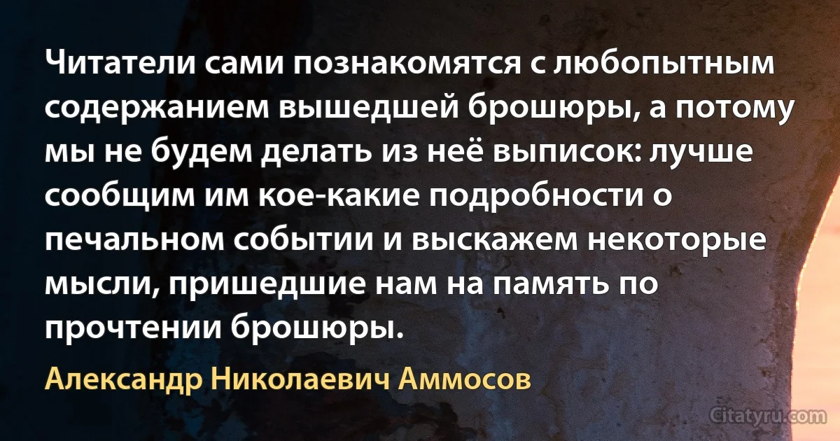 Читатели сами познакомятся с любопытным содержанием вышедшей брошюры, а потому мы не будем делать из неё выписок: лучше сообщим им кое-какие подробности о печальном событии и выскажем некоторые мысли, пришедшие нам на память по прочтении брошюры. (Александр Николаевич Аммосов)