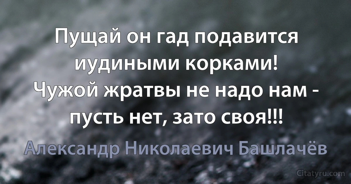 Пущай он гад подавится иудиными корками!
Чужой жратвы не надо нам - пусть нет, зато своя!!! (Александр Николаевич Башлачёв)