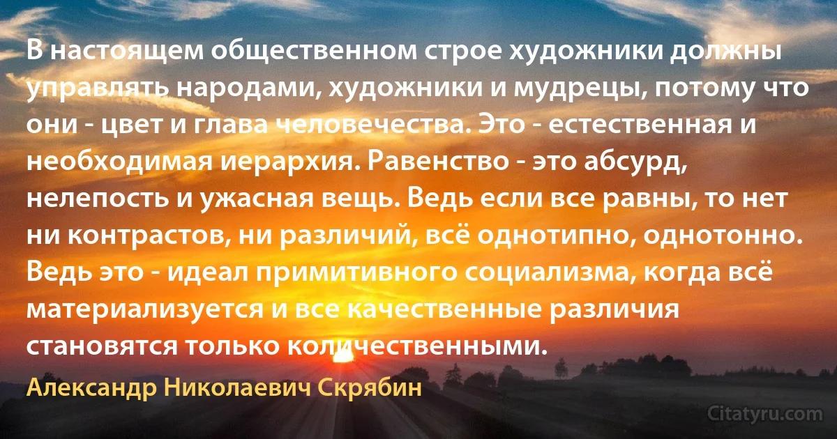 В настоящем общественном строе художники должны управлять народами, художники и мудрецы, потому что они - цвет и глава человечества. Это - естественная и необходимая иерархия. Равенство - это абсурд, нелепость и ужасная вещь. Ведь если все равны, то нет ни контрастов, ни различий, всё однотипно, однотонно. Ведь это - идеал примитивного социализма, когда всё материализуется и все качественные различия становятся только количественными. (Александр Николаевич Скрябин)