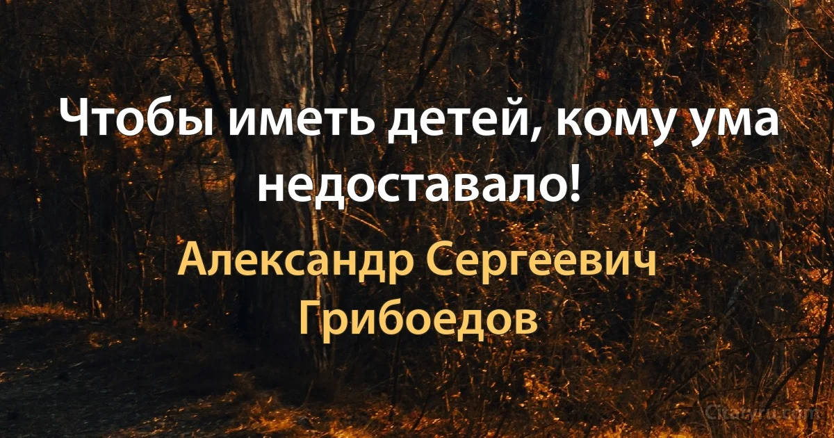 Чтобы иметь детей, кому ума недоставало! (Александр Сергеевич Грибоедов)