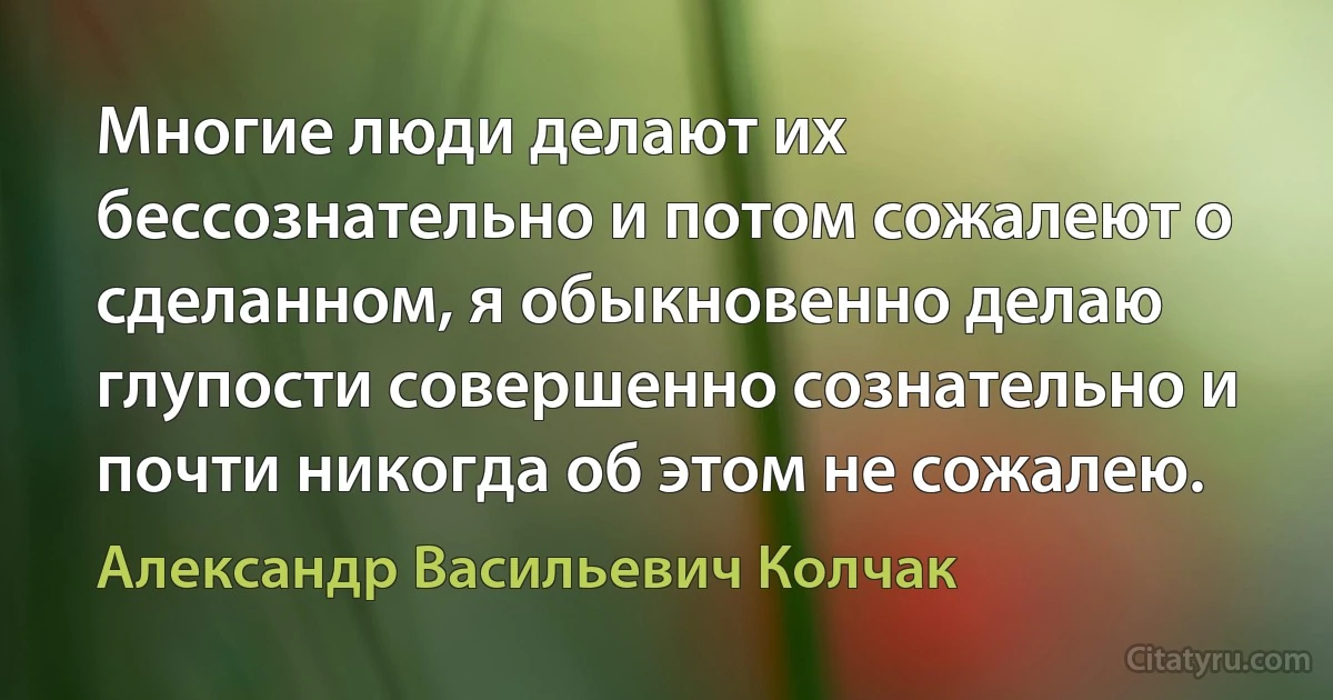 Многие люди делают их бессознательно и потом сожалеют о сделанном, я обыкновенно делаю глупости совершенно сознательно и почти никогда об этом не сожалею. (Александр Васильевич Колчак)