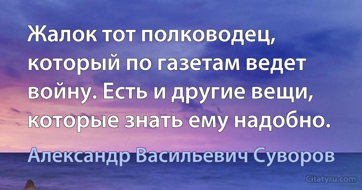 Жалок тот полководец, который по газетам ведет войну. Есть и другие вещи, которые знать ему надобно. (Александр Васильевич Суворов)