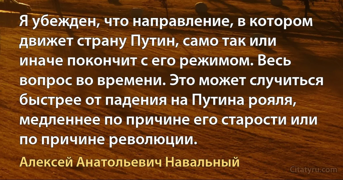 Я убежден, что направление, в котором движет страну Путин, само так или иначе покончит с его режимом. Весь вопрос во времени. Это может случиться быстрее от падения на Путина рояля, медленнее по причине его старости или по причине революции. (Алексей Анатольевич Навальный)