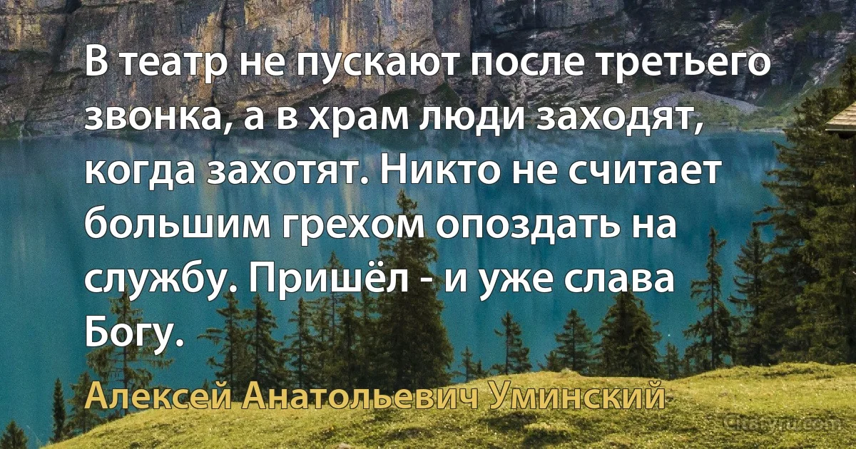 В театр не пускают после третьего звонка, а в храм люди заходят, когда захотят. Никто не считает большим грехом опоздать на службу. Пришёл - и уже слава Богу. (Алексей Анатольевич Уминский)