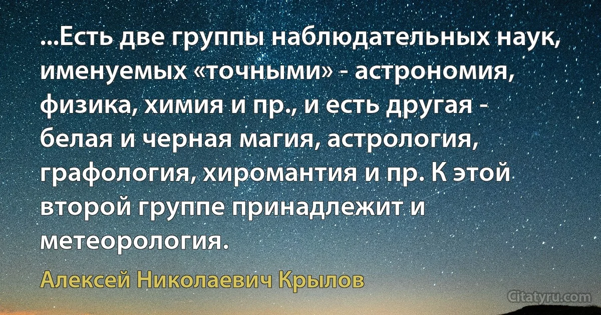 ...Есть две группы наблюдательных наук, именуемых «точными» - астрономия, физика, химия и пр., и есть другая - белая и черная магия, астрология, графология, хиромантия и пр. К этой второй группе принадлежит и метеорология. (Алексей Николаевич Крылов)