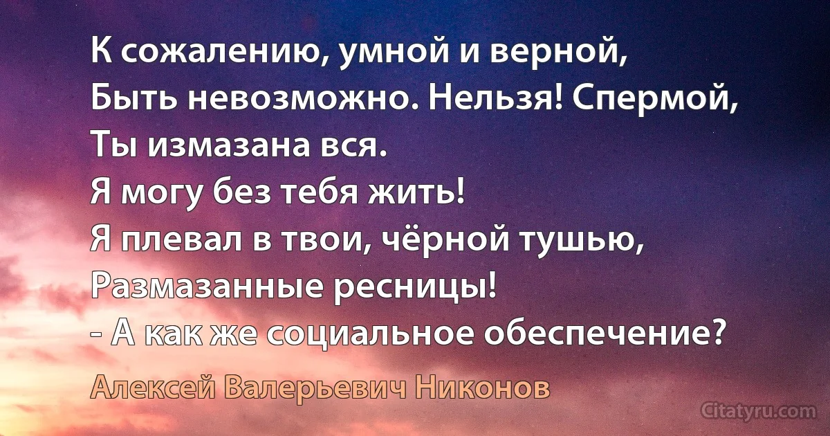 К сожалению, умной и верной,
Быть невозможно. Нельзя! Спермой,
Ты измазана вся.
Я могу без тебя жить!
Я плевал в твои, чёрной тушью,
Размазанные ресницы!
- А как же социальное обеспечение? (Алексей Валерьевич Никонов)