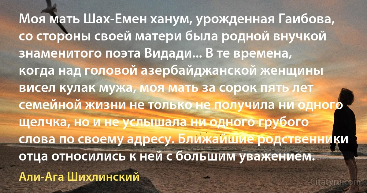 Моя мать Шах-Емен ханум, урожденная Гаибова, со стороны своей матери была родной внучкой знаменитого поэта Видади... В те времена, когда над головой азербайджанской женщины висел кулак мужа, моя мать за сорок пять лет семейной жизни не только не получила ни одного щелчка, но и не услышала ни одного грубого слова по своему адресу. Ближайшие родственники отца относились к ней с большим уважением. (Али-Ага Шихлинский)