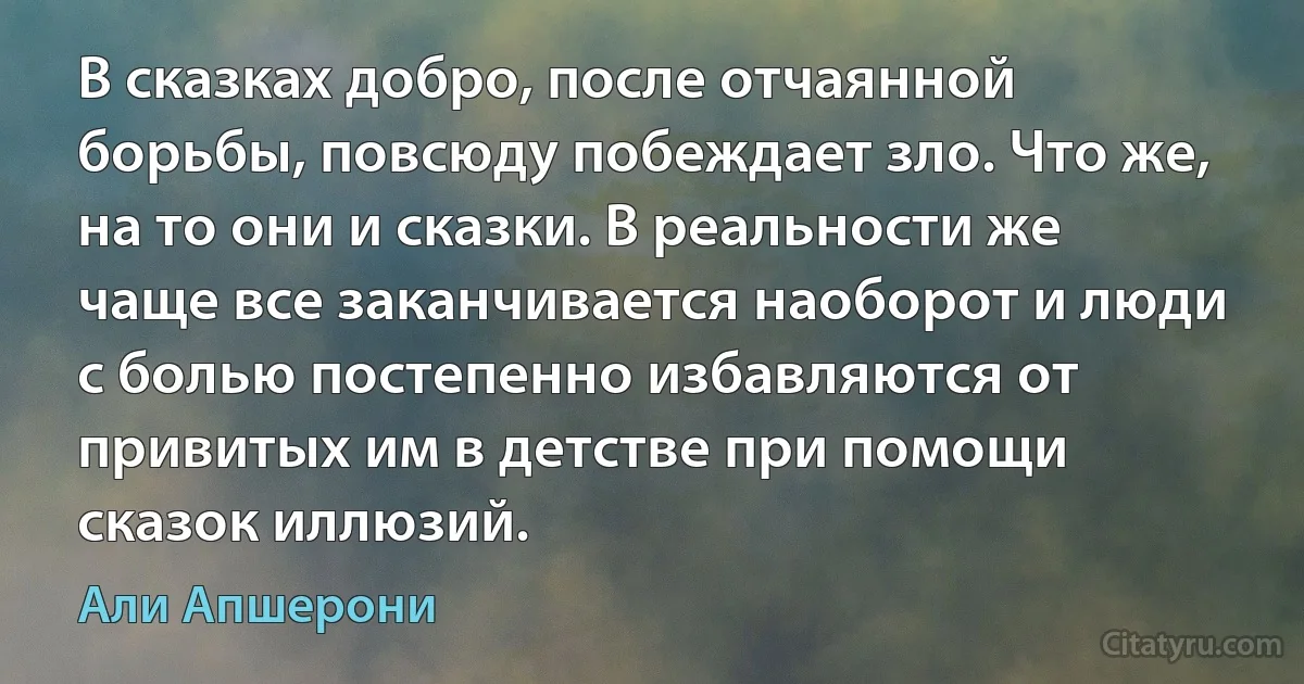 В сказках добро, после отчаянной борьбы, повсюду побеждает зло. Что же, на то они и сказки. В реальности же чаще все заканчивается наоборот и люди с болью постепенно избавляются от привитых им в детстве при помощи сказок иллюзий. (Али Апшерони)