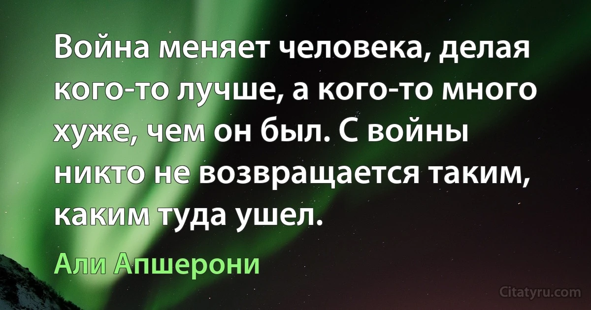 Война меняет человека, делая кого-то лучше, а кого-то много хуже, чем он был. С войны никто не возвращается таким, каким туда ушел. (Али Апшерони)