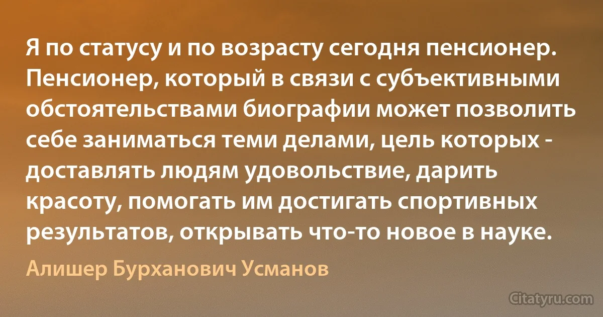 Я по статусу и по возрасту сегодня пенсионер. Пенсионер, который в связи с субъективными обстоятельствами биографии может позволить себе заниматься теми делами, цель которых - доставлять людям удовольствие, дарить красоту, помогать им достигать спортивных результатов, открывать что-то новое в науке. (Алишер Бурханович Усманов)