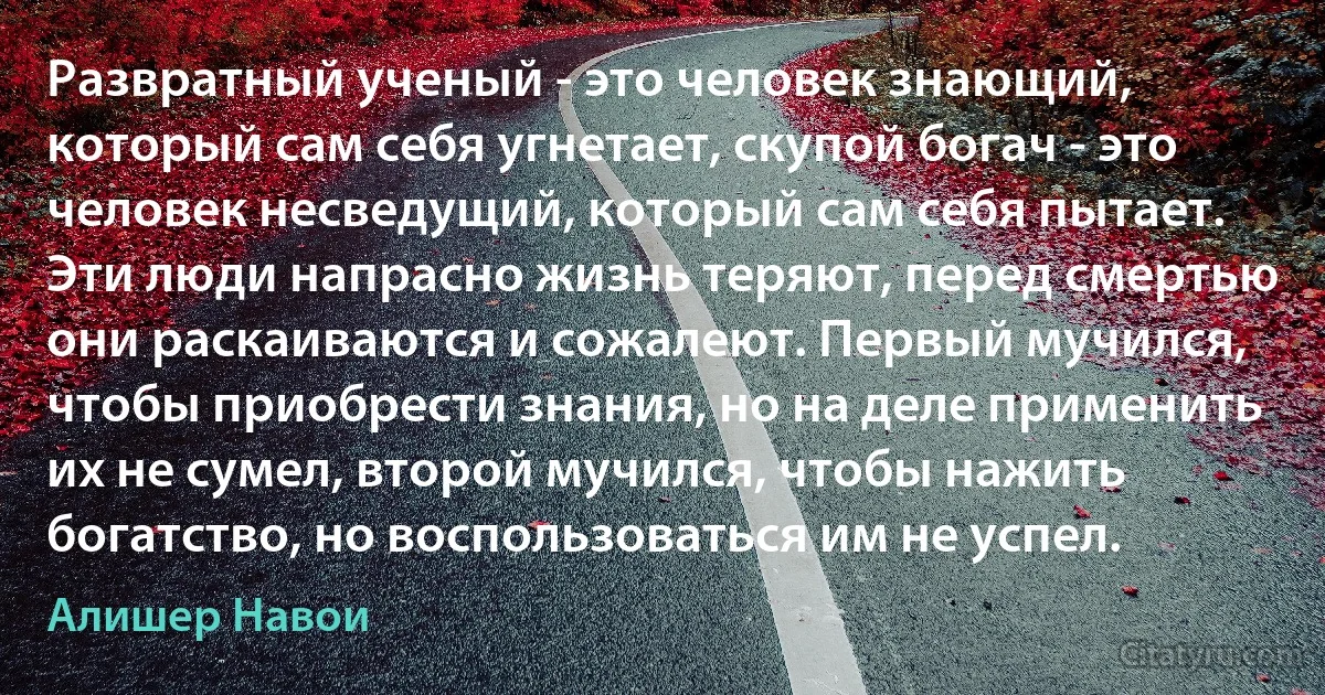 Развратный ученый - это человек знающий, который сам себя угнетает, скупой богач - это человек несведущий, который сам себя пытает. Эти люди напрасно жизнь теряют, перед смертью они раскаиваются и сожалеют. Первый мучился, чтобы приобрести знания, но на деле применить их не сумел, второй мучился, чтобы нажить богатство, но воспользоваться им не успел. (Алишер Навои)