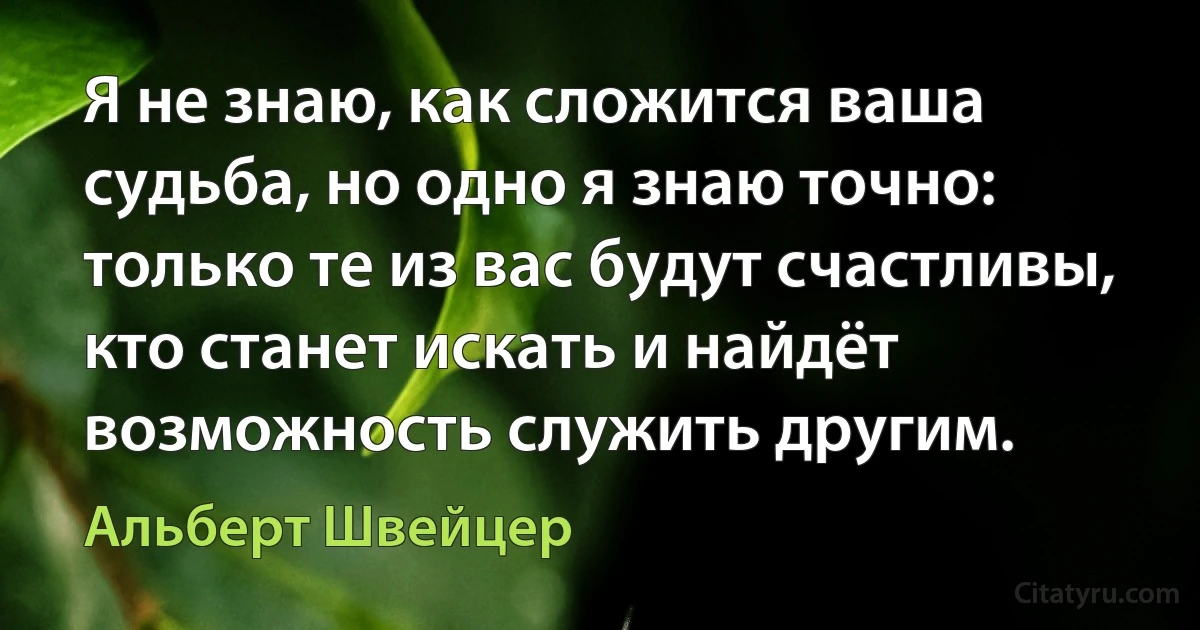 Я не знаю, как сложится ваша судьба, но одно я знаю точно: только те из вас будут счастливы, кто станет искать и найдёт возможность служить другим. (Альберт Швейцер)