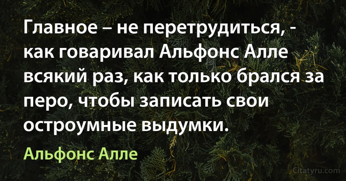 Главное – не перетрудиться, - как говаривал Альфонс Алле всякий раз, как только брался за перо, чтобы записать свои остроумные выдумки. (Альфонс Алле)