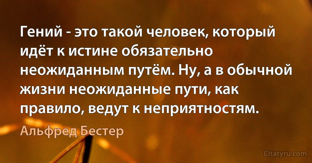 Гений - это такой человек, который идёт к истине обязательно неожиданным путём. Ну, а в обычной жизни неожиданные пути, как правило, ведут к неприятностям. (Альфред Бестер)