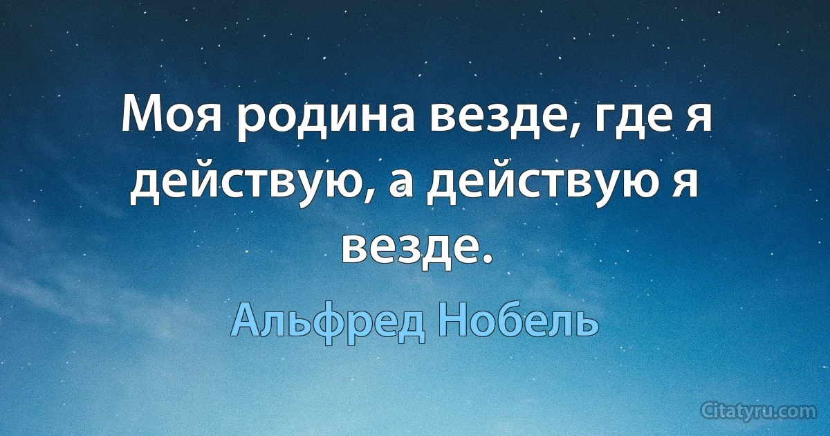 Моя родина везде, где я действую, а действую я везде. (Альфред Нобель)