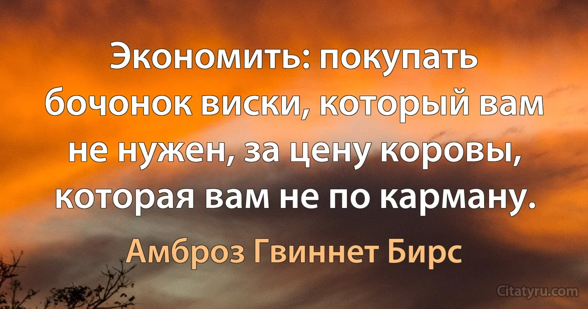 Экономить: покупать бочонок виски, который вам не нужен, за цену коровы, которая вам не по карману. (Амброз Гвиннет Бирс)