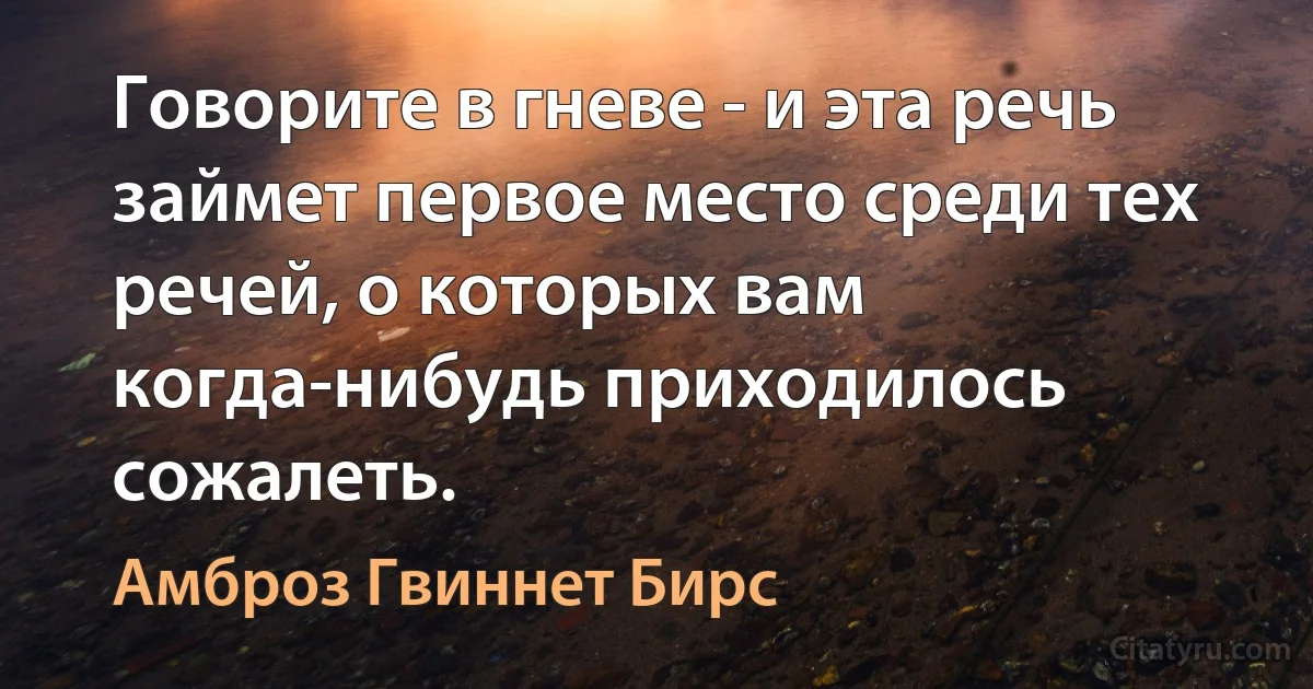 Говорите в гневе - и эта речь займет первое место среди тех речей, о которых вам когда-нибудь приходилось сожалеть. (Амброз Гвиннет Бирс)