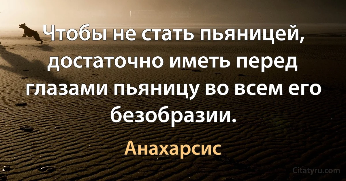 Чтобы не стать пьяницей, достаточно иметь перед глазами пьяницу во всем его безобразии. (Анахарсис)