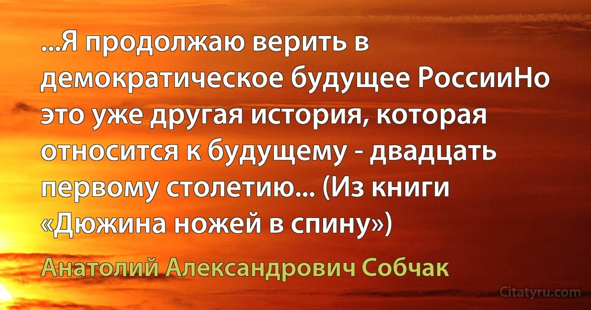 ...Я продолжаю верить в демократическое будущее РоссииНо это уже другая история, которая относится к будущему - двадцать первому столетию... (Из книги «Дюжина ножей в спину») (Анатолий Александрович Собчак)