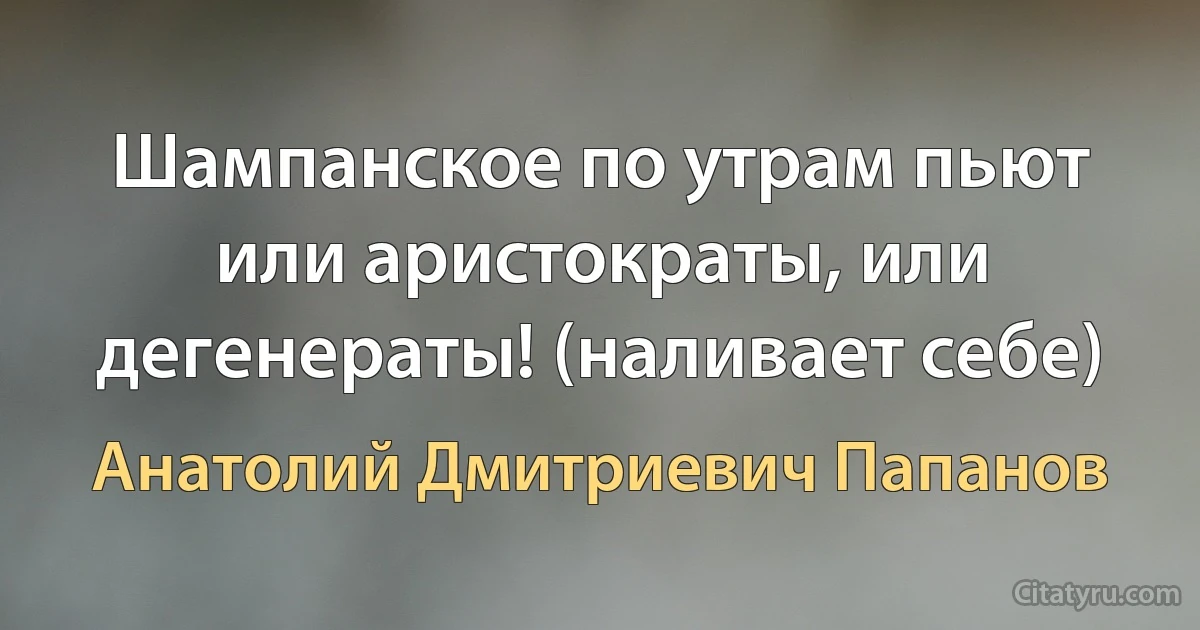 Шампанское по утрам пьют или аристократы, или дегенераты! (наливает себе) (Анатолий Дмитриевич Папанов)