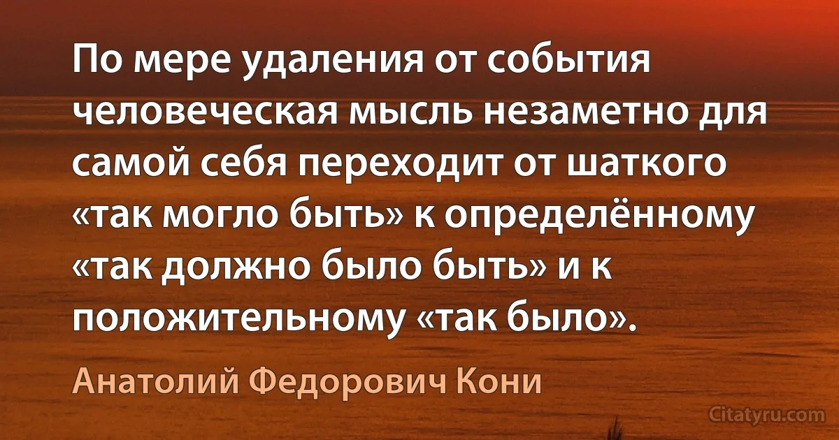 По мере удаления от события человеческая мысль незаметно для самой себя переходит от шаткого «так могло быть» к определённому «так должно было быть» и к положительному «так было». (Анатолий Федорович Кони)