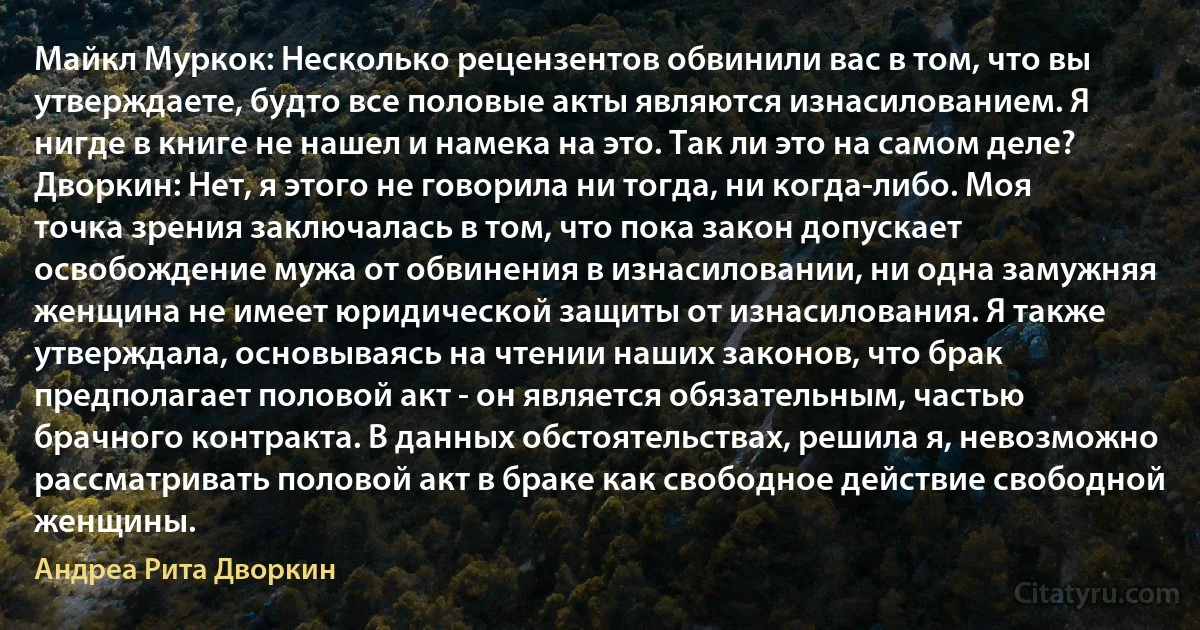 Майкл Муркок: Несколько рецензентов обвинили вас в том, что вы утверждаете, будто все половые акты являются изнасилованием. Я нигде в книге не нашел и намека на это. Так ли это на самом деле?
Дворкин: Нет, я этого не говорила ни тогда, ни когда-либо. Моя точка зрения заключалась в том, что пока закон допускает освобождение мужа от обвинения в изнасиловании, ни одна замужняя женщина не имеет юридической защиты от изнасилования. Я также утверждала, основываясь на чтении наших законов, что брак предполагает половой акт - он является обязательным, частью брачного контракта. В данных обстоятельствах, решила я, невозможно рассматривать половой акт в браке как свободное действие свободной женщины. (Андреа Рита Дворкин)