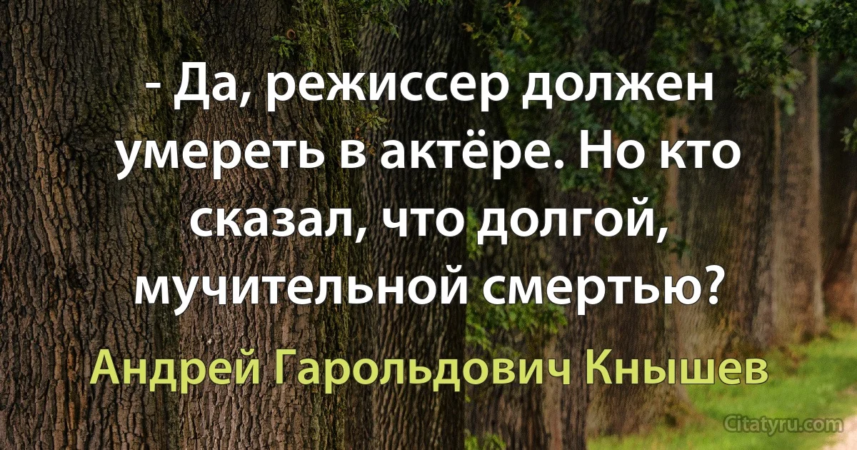 - Да, режиссер должен умереть в актёре. Но кто сказал, что долгой, мучительной смертью? (Андрей Гарольдович Кнышев)