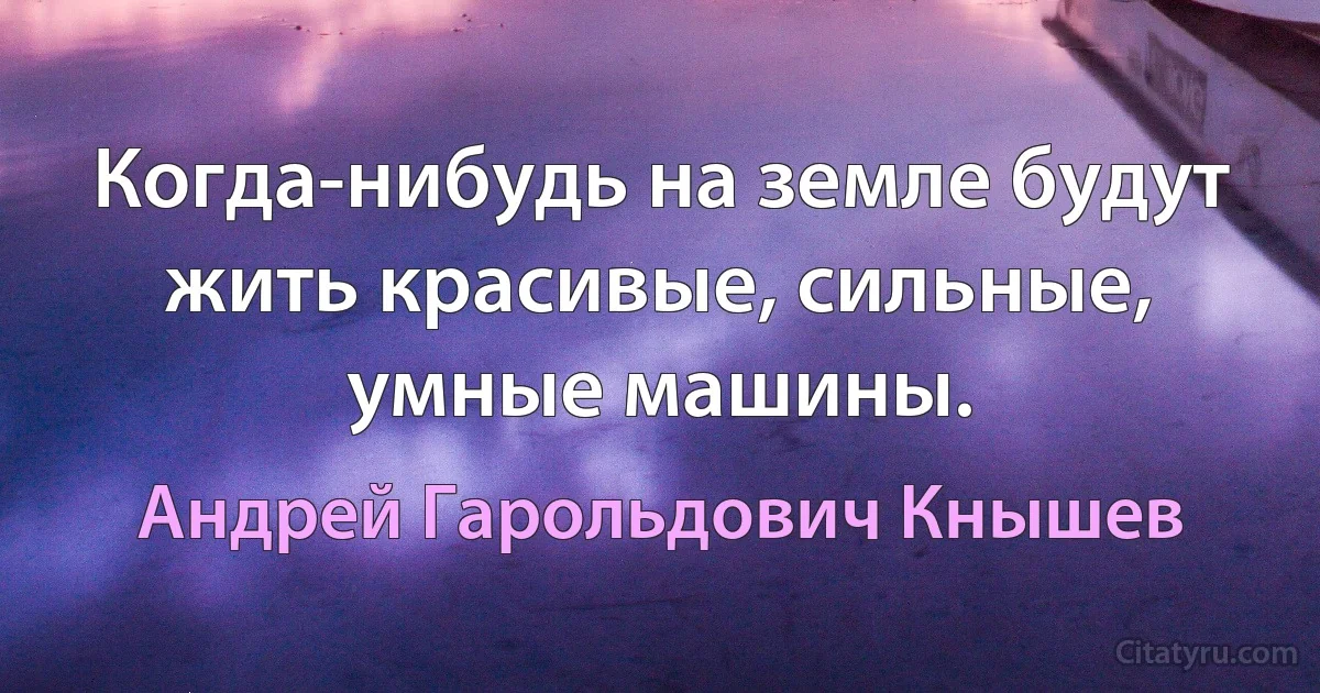 Когда-нибудь на земле будут жить красивые, сильные, умные машины. (Андрей Гарольдович Кнышев)