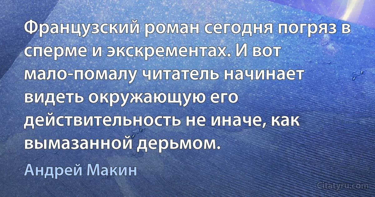 Французский роман сегодня погряз в сперме и экскрементах. И вот мало-помалу читатель начинает видеть окружающую его действительность не иначе, как вымазанной дерьмом. (Андрей Макин)