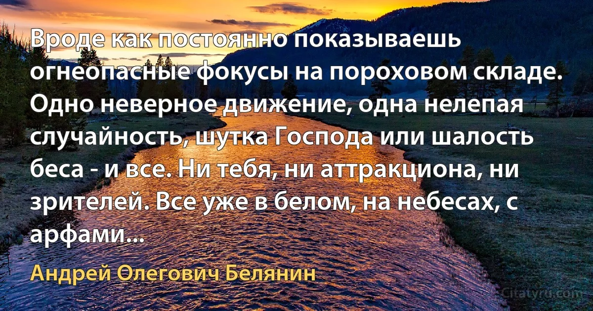 Вроде как постоянно показываешь огнеопасные фокусы на пороховом складе. Одно неверное движение, одна нелепая случайность, шутка Господа или шалость беса - и все. Ни тебя, ни аттракциона, ни зрителей. Все уже в белом, на небесах, с арфами... (Андрей Олегович Белянин)