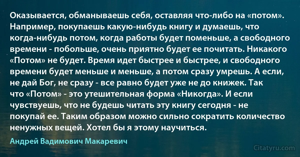 Оказывается, обманываешь себя, оставляя что-либо на «потом». Например, покупаешь какую-нибудь книгу и думаешь, что когда-нибудь потом, когда работы будет поменьше, а свободного времени - побольше, очень приятно будет ее почитать. Никакого «Потом» не будет. Время идет быстрее и быстрее, и свободного времени будет меньше и меньше, а потом сразу умрешь. А если, не дай Бог, не сразу - все равно будет уже не до книжек. Так что «Потом» - это утешительная форма «Никогда». И если чувствуешь, что не будешь читать эту книгу сегодня - не покупай ее. Таким образом можно сильно сократить количество ненужных вещей. Хотел бы я этому научиться. (Андрей Вадимович Макаревич)