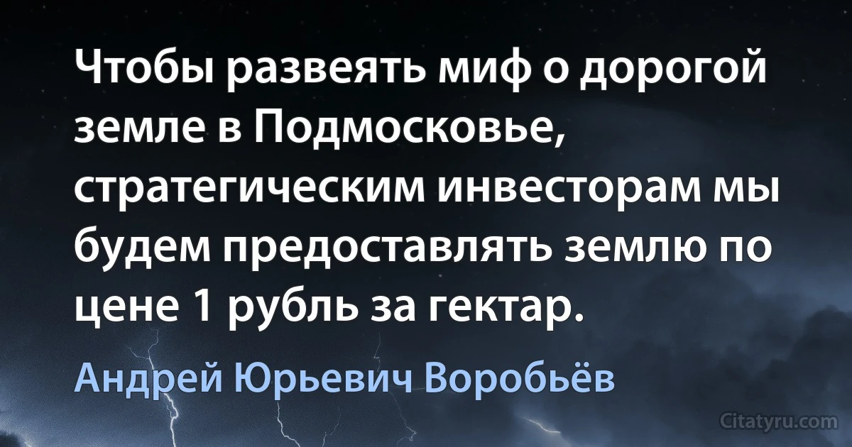 Чтобы развеять миф о дорогой земле в Подмосковье, стратегическим инвесторам мы будем предоставлять землю по цене 1 рубль за гектар. (Андрей Юрьевич Воробьёв)