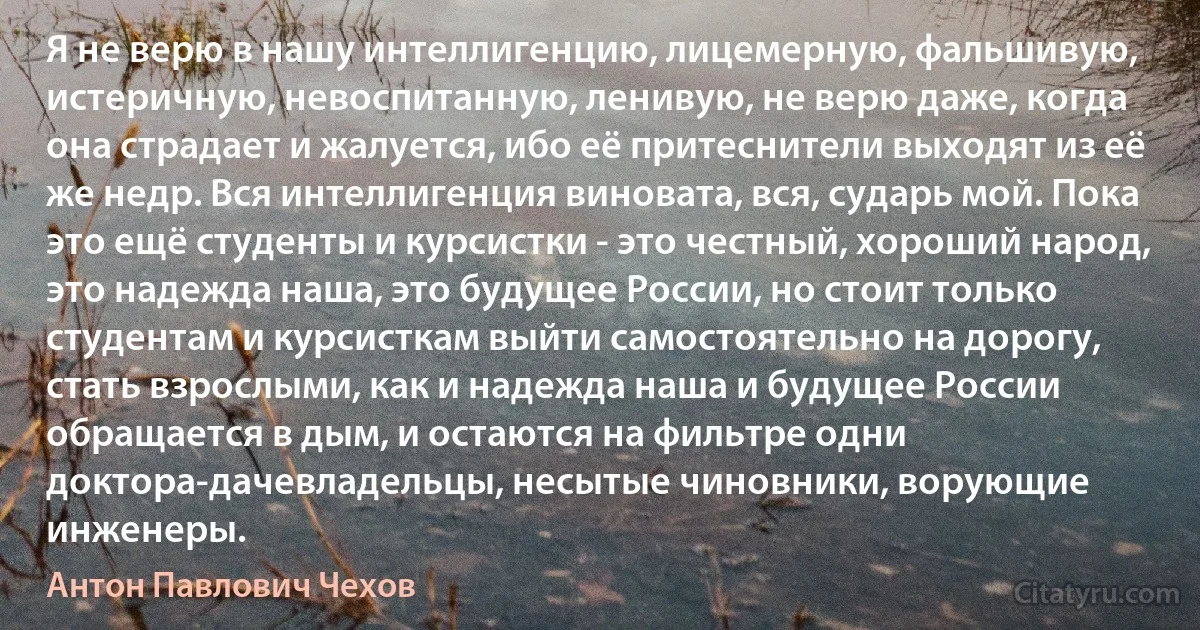 Я не верю в нашу интеллигенцию, лицемерную, фальшивую, истеричную, невоспитанную, ленивую, не верю даже, когда она страдает и жалуется, ибо её притеснители выходят из её же недр. Вся интеллигенция виновата, вся, сударь мой. Пока это ещё студенты и курсистки - это честный, хороший народ, это надежда наша, это будущее России, но стоит только студентам и курсисткам выйти самостоятельно на дорогу, стать взрослыми, как и надежда наша и будущее России обращается в дым, и остаются на фильтре одни доктора-дачевладельцы, несытые чиновники, ворующие инженеры. (Антон Павлович Чехов)