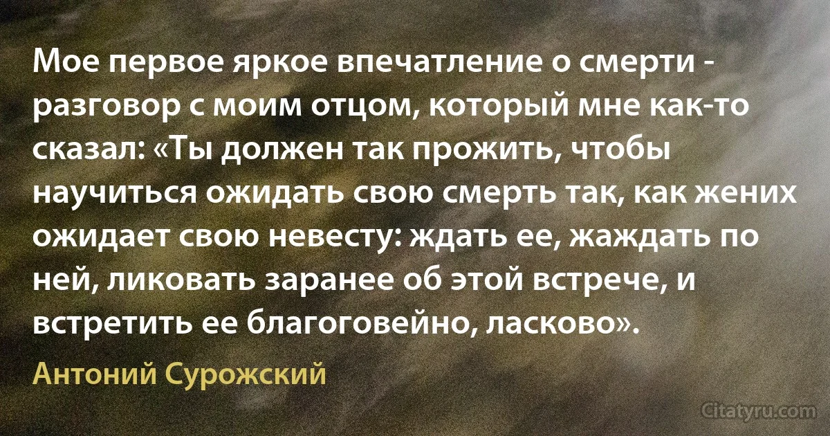 Мое первое яркое впечатление о смерти - разговор с моим отцом, который мне как-то сказал: «Ты должен так прожить, чтобы научиться ожидать свою смерть так, как жених ожидает свою невесту: ждать ее, жаждать по ней, ликовать заранее об этой встрече, и встретить ее благоговейно, ласково». (Антоний Сурожский)