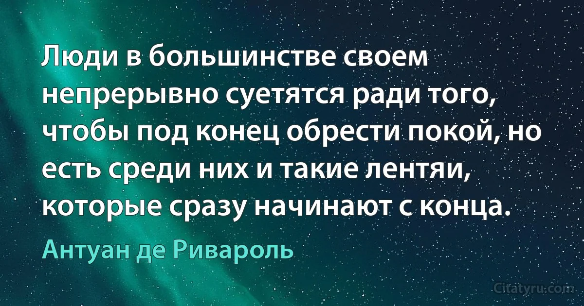 Люди в большинстве своем непрерывно суетятся ради того, чтобы под конец обрести покой, но есть среди них и такие лентяи, которые сразу начинают с конца. (Антуан де Ривароль)