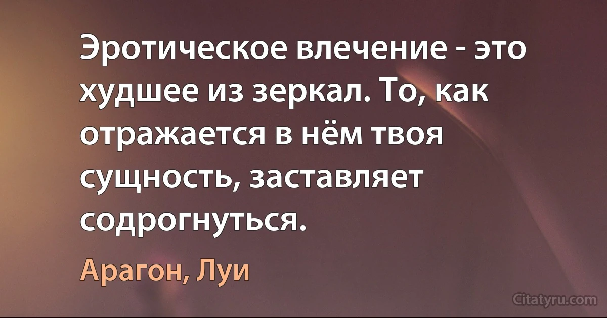 Эротическое влечение - это худшее из зеркал. То, как отражается в нём твоя сущность, заставляет содрогнуться. (Арагон, Луи)