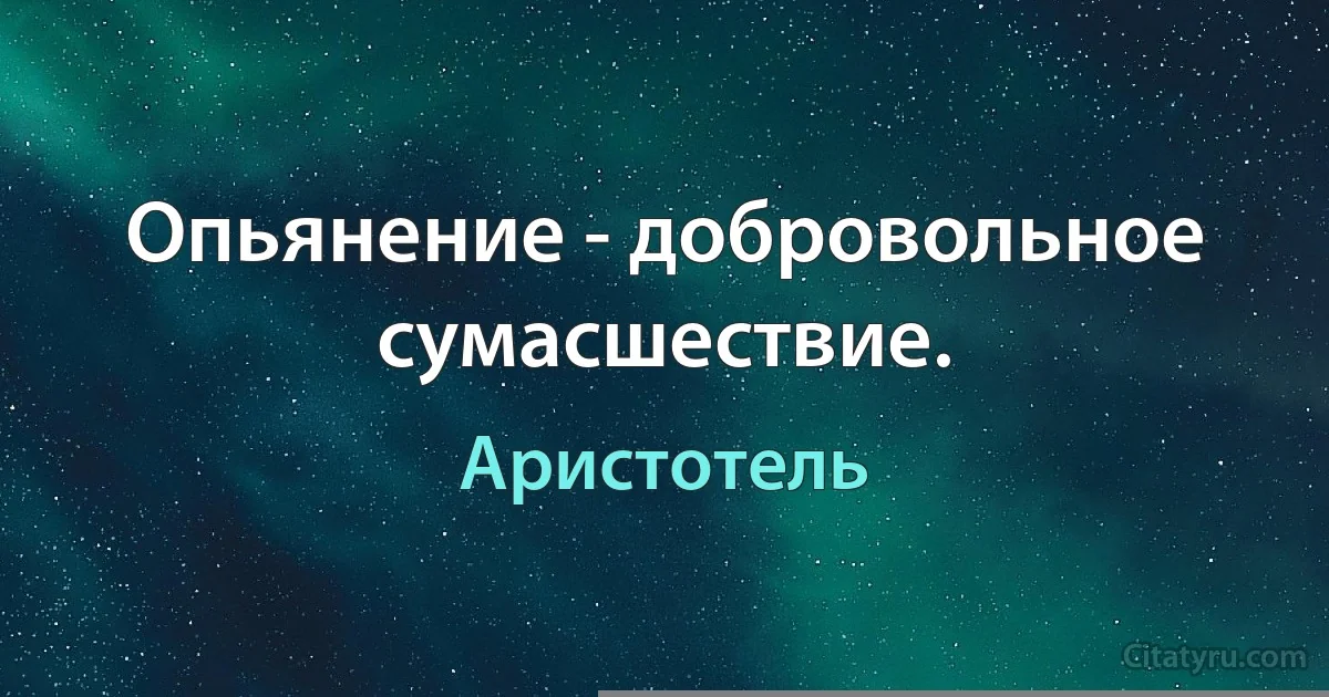 Опьянение - добровольное сумасшествие. (Аристотель)