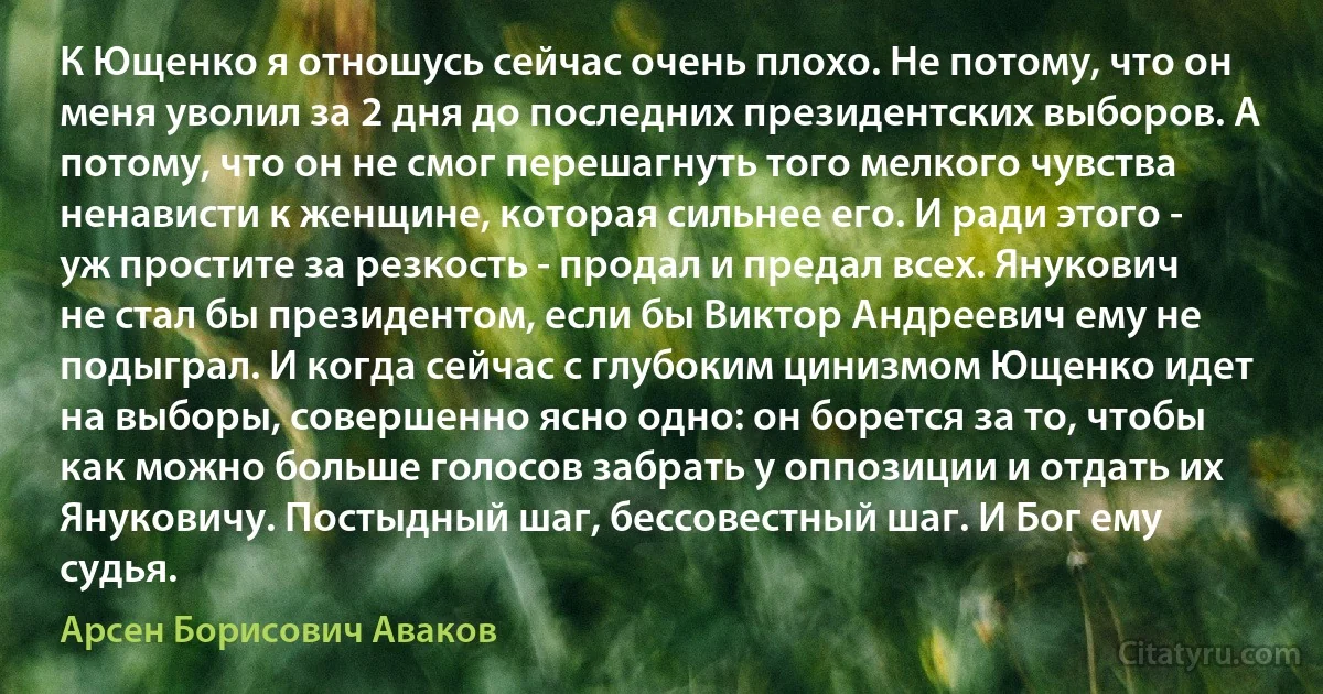 К Ющенко я отношусь сейчас очень плохо. Не потому, что он меня уволил за 2 дня до последних президентских выборов. А потому, что он не смог перешагнуть того мелкого чувства ненависти к женщине, которая сильнее его. И ради этого - уж простите за резкость - продал и предал всех. Янукович не стал бы президентом, если бы Виктор Андреевич ему не подыграл. И когда сейчас с глубоким цинизмом Ющенко идет на выборы, совершенно ясно одно: он борется за то, чтобы как можно больше голосов забрать у оппозиции и отдать их Януковичу. Постыдный шаг, бессовестный шаг. И Бог ему судья. (Арсен Борисович Аваков)