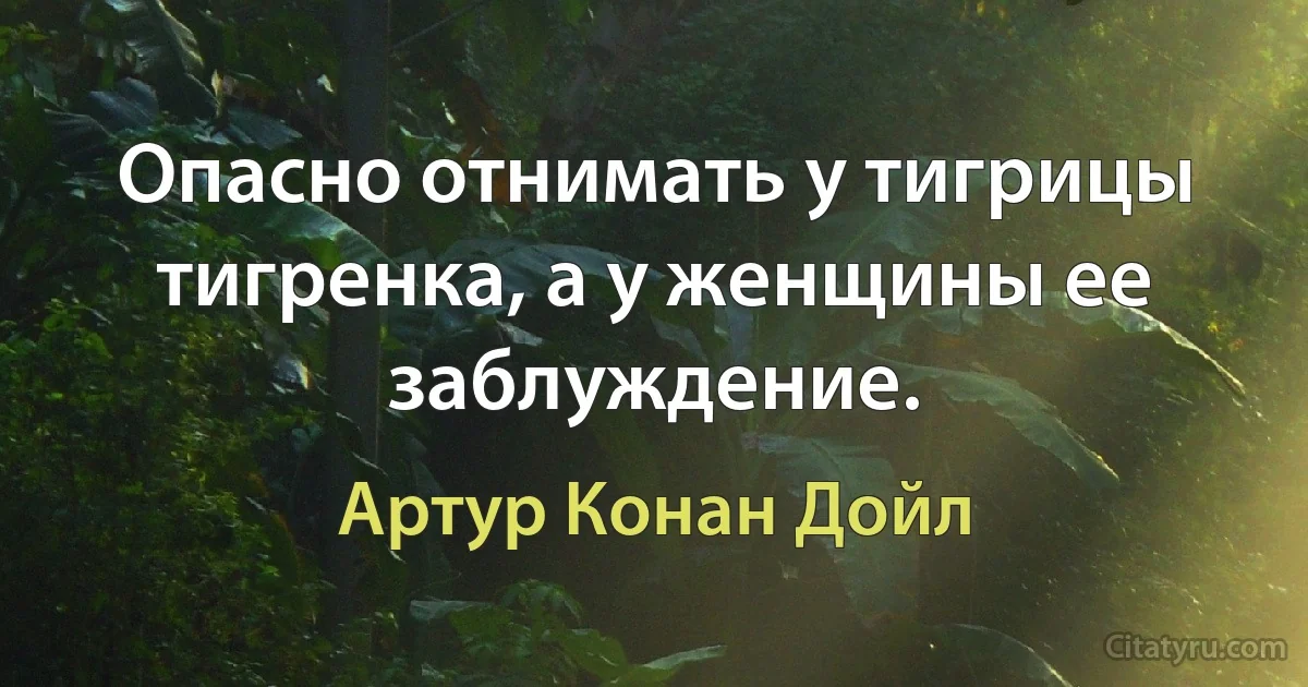 Опасно отнимать у тигрицы тигренка, а у женщины ее заблуждение. (Артур Конан Дойл)