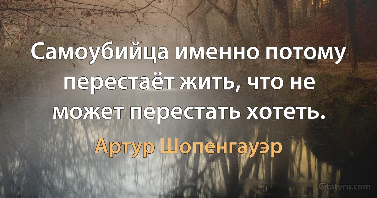 Самоубийца именно потому перестаёт жить, что не может перестать хотеть. (Артур Шопенгауэр)