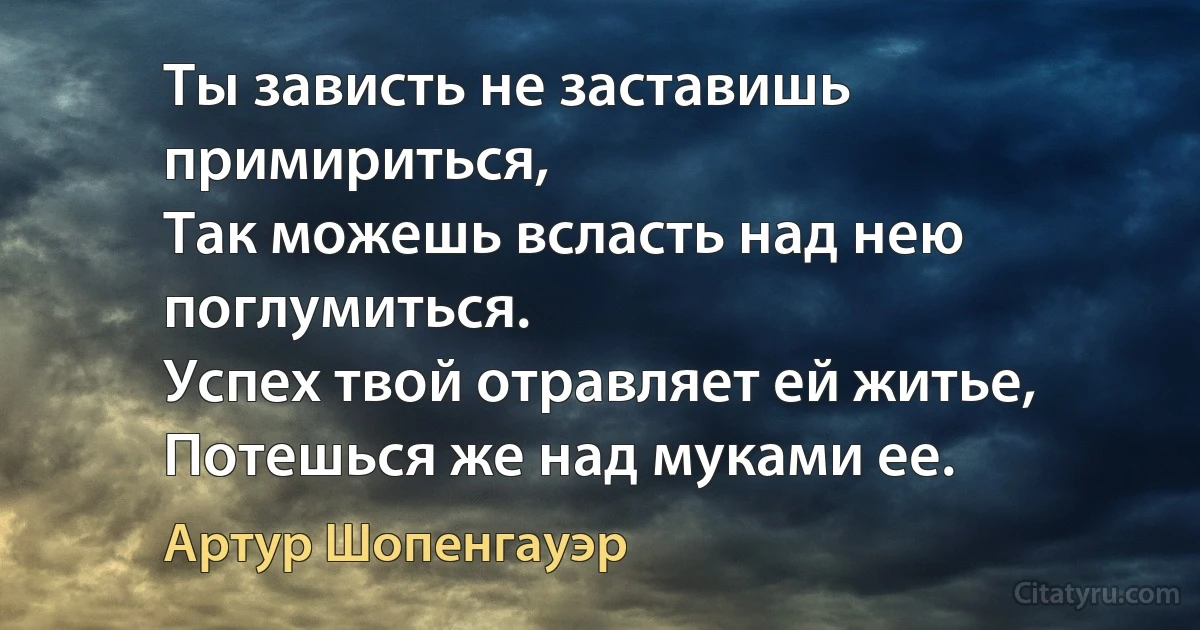 Ты зависть не заставишь примириться,
Так можешь всласть над нею поглумиться.
Успех твой отравляет ей житье,
Потешься же над муками ее. (Артур Шопенгауэр)