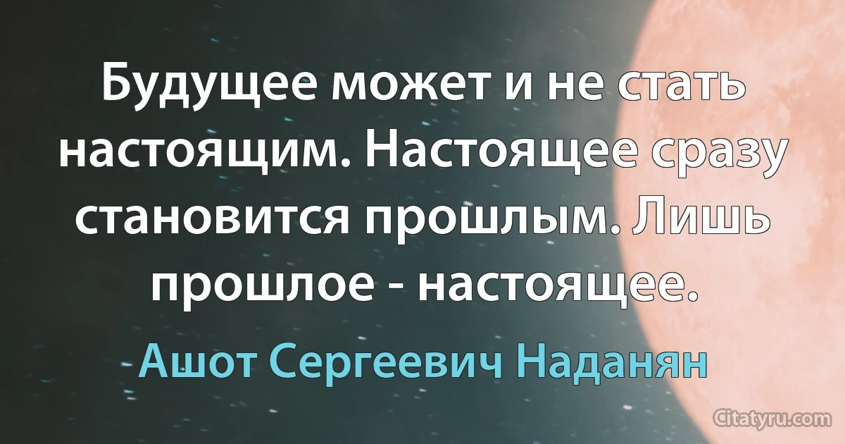 Будущее может и не стать настоящим. Настоящее сразу становится прошлым. Лишь прошлое - настоящее. (Ашот Сергеевич Наданян)