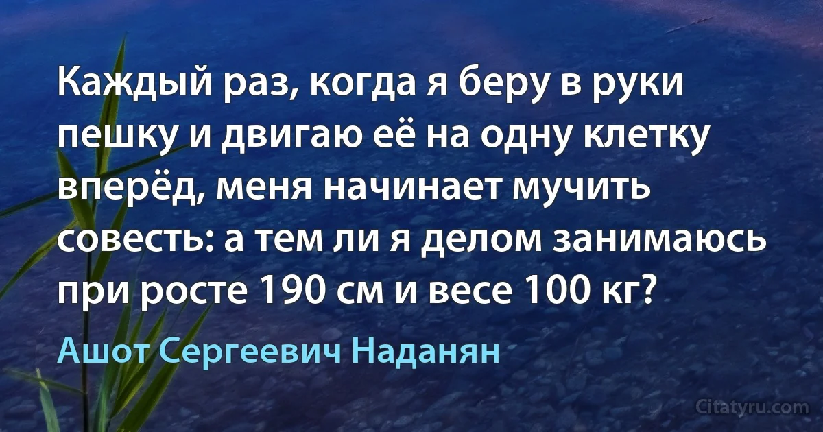 Каждый раз, когда я беру в руки пешку и двигаю её на одну клетку вперёд, меня начинает мучить совесть: а тем ли я делом занимаюсь при росте 190 см и весе 100 кг? (Ашот Сергеевич Наданян)